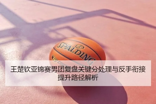 王楚钦亚锦赛男团复盘关键分处理与反手衔接提升路径解析