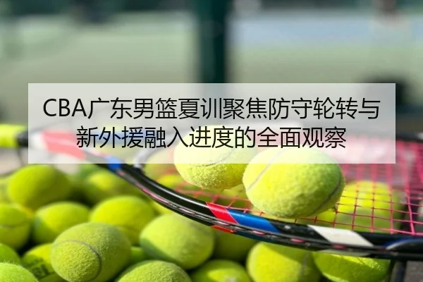 CBA广东男篮夏训聚焦防守轮转与新外援融入进度的全面观察