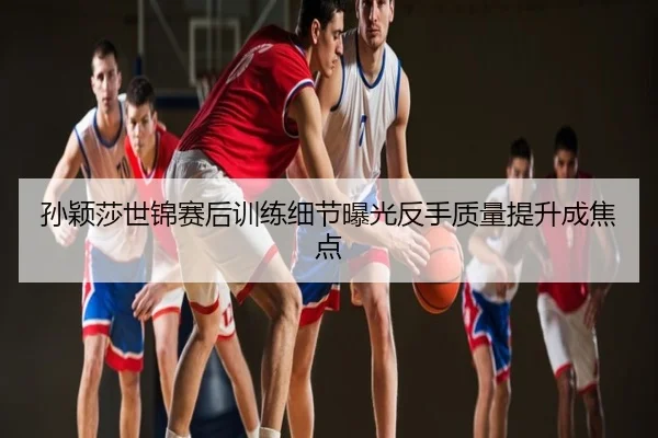 孙颖莎世锦赛后训练细节曝光反手质量提升成焦点