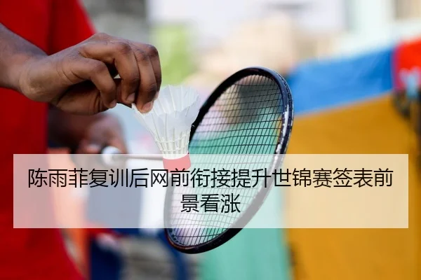陈雨菲复训后网前衔接提升世锦赛签表前景看涨