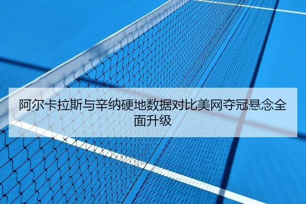 阿尔卡拉斯与辛纳硬地数据对比美网夺冠悬念全面升级