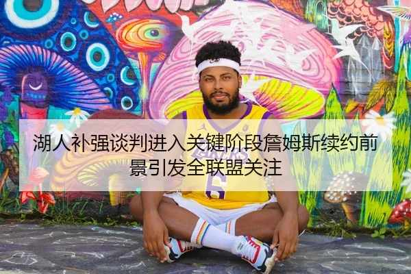 湖人补强谈判进入关键阶段詹姆斯续约前景引发全联盟关注