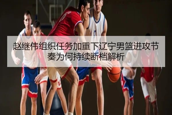 赵继伟组织任务加重下辽宁男篮进攻节奏为何持续断档解析