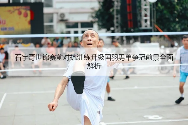 石宇奇世锦赛前对抗训练升级国羽男单争冠前景全面解析