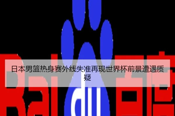 日本男篮热身赛外线失准再现世界杯前景遭遇质疑