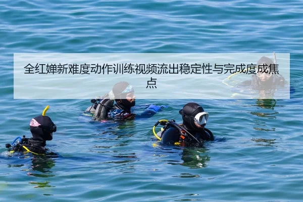 全红婵新难度动作训练视频流出稳定性与完成度成焦点